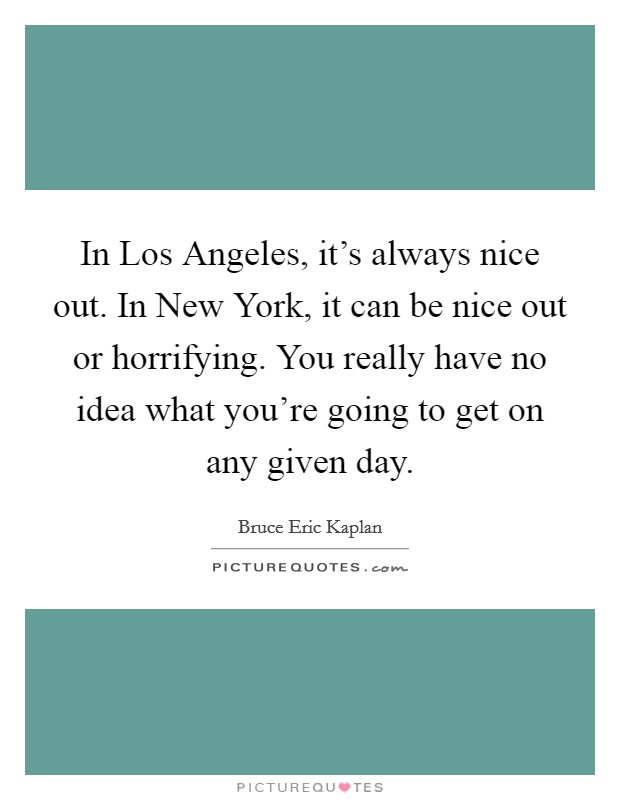 In Los Angeles, it's always nice out. In New York, it can be nice out or horrifying. You really have no idea what you're going to get on any given day. Picture Quote #1