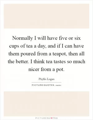 Normally I will have five or six cups of tea a day, and if I can have them poured from a teapot, then all the better. I think tea tastes so much nicer from a pot Picture Quote #1