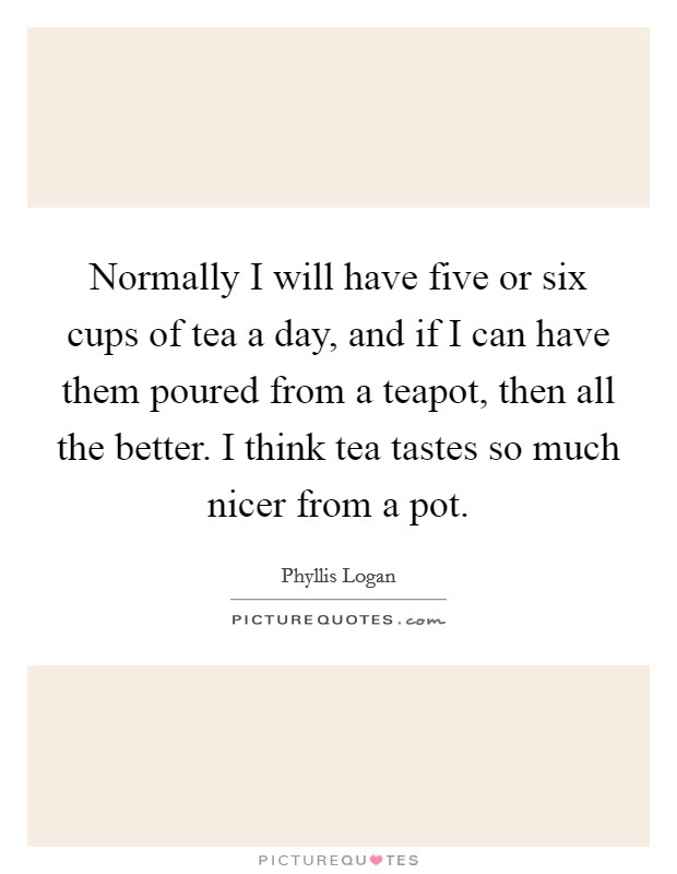 Normally I will have five or six cups of tea a day, and if I can have them poured from a teapot, then all the better. I think tea tastes so much nicer from a pot. Picture Quote #1