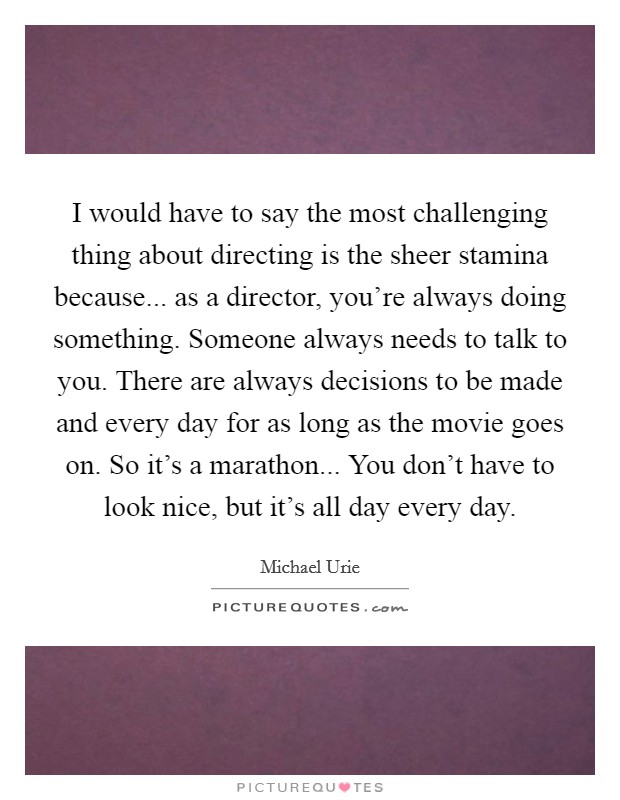 I would have to say the most challenging thing about directing is the sheer stamina because... as a director, you're always doing something. Someone always needs to talk to you. There are always decisions to be made and every day for as long as the movie goes on. So it's a marathon... You don't have to look nice, but it's all day every day. Picture Quote #1