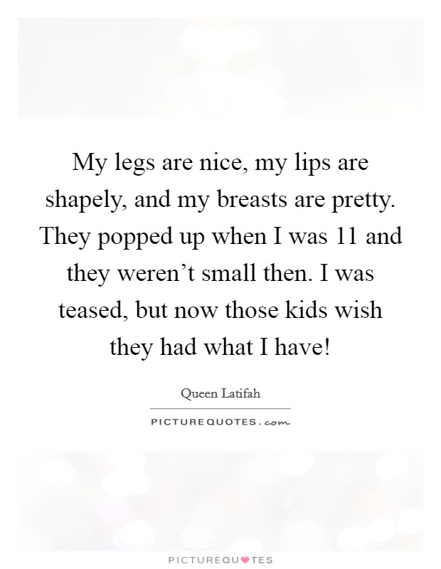 My legs are nice, my lips are shapely, and my breasts are pretty. They popped up when I was 11 and they weren't small then. I was teased, but now those kids wish they had what I have! Picture Quote #1
