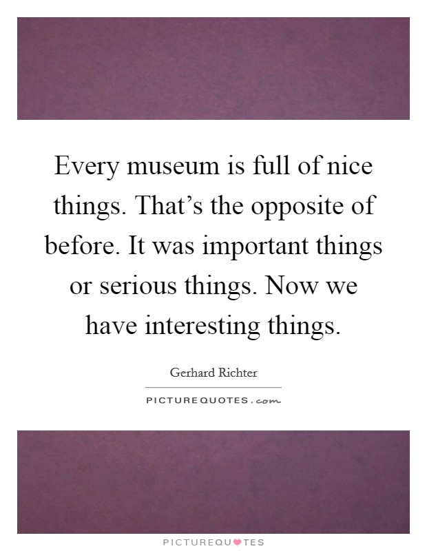 Every museum is full of nice things. That's the opposite of before. It was important things or serious things. Now we have interesting things. Picture Quote #1