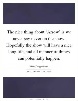 The nice thing about ‘Arrow’ is we never say never on the show. Hopefully the show will have a nice long life, and all manner of things can potentially happen Picture Quote #1
