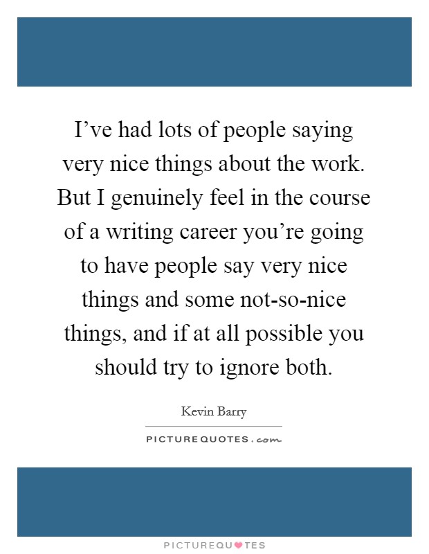 I've had lots of people saying very nice things about the work. But I genuinely feel in the course of a writing career you're going to have people say very nice things and some not-so-nice things, and if at all possible you should try to ignore both. Picture Quote #1