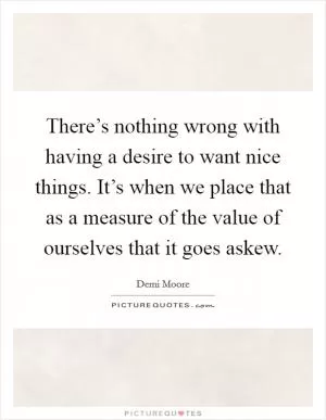 There’s nothing wrong with having a desire to want nice things. It’s when we place that as a measure of the value of ourselves that it goes askew Picture Quote #1