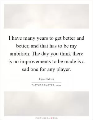 I have many years to get better and better, and that has to be my ambition. The day you think there is no improvements to be made is a sad one for any player Picture Quote #1