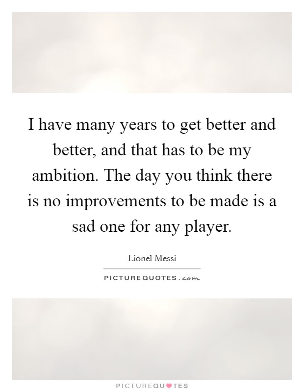 I have many years to get better and better, and that has to be my ambition. The day you think there is no improvements to be made is a sad one for any player. Picture Quote #1