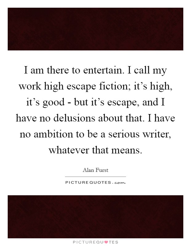 I am there to entertain. I call my work high escape fiction; it's high, it's good - but it's escape, and I have no delusions about that. I have no ambition to be a serious writer, whatever that means. Picture Quote #1