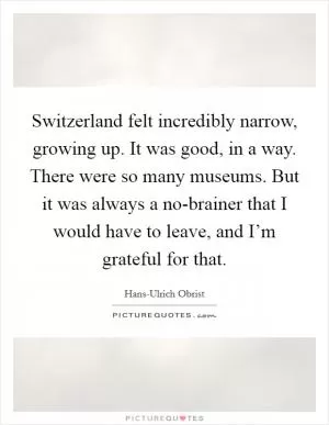 Switzerland felt incredibly narrow, growing up. It was good, in a way. There were so many museums. But it was always a no-brainer that I would have to leave, and I’m grateful for that Picture Quote #1