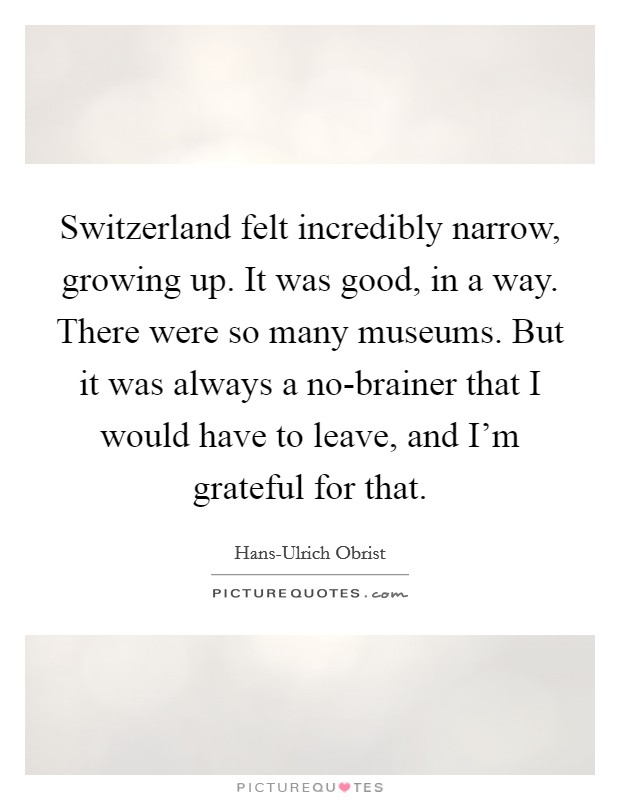 Switzerland felt incredibly narrow, growing up. It was good, in a way. There were so many museums. But it was always a no-brainer that I would have to leave, and I'm grateful for that. Picture Quote #1