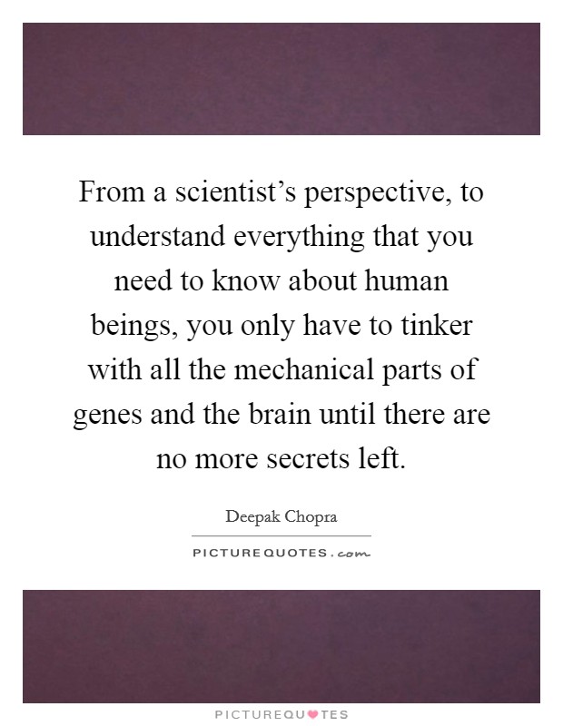 From a scientist's perspective, to understand everything that you need to know about human beings, you only have to tinker with all the mechanical parts of genes and the brain until there are no more secrets left. Picture Quote #1