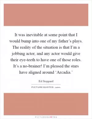 It was inevitable at some point that I would bump into one of my father’s plays. The reality of the situation is that I’m a jobbing actor, and any actor would give their eye-teeth to have one of those roles. It’s a no-brainer! I’m pleased the stars have aligned around ‘Arcadia.’ Picture Quote #1