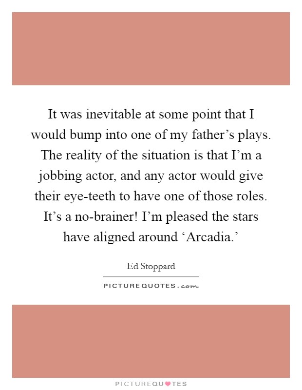 It was inevitable at some point that I would bump into one of my father's plays. The reality of the situation is that I'm a jobbing actor, and any actor would give their eye-teeth to have one of those roles. It's a no-brainer! I'm pleased the stars have aligned around ‘Arcadia.' Picture Quote #1