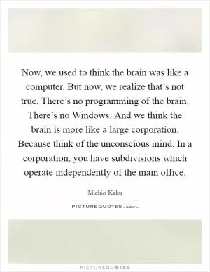 Now, we used to think the brain was like a computer. But now, we realize that’s not true. There’s no programming of the brain. There’s no Windows. And we think the brain is more like a large corporation. Because think of the unconscious mind. In a corporation, you have subdivisions which operate independently of the main office Picture Quote #1