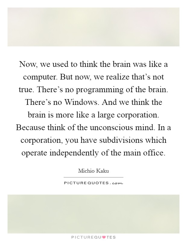 Now, we used to think the brain was like a computer. But now, we realize that's not true. There's no programming of the brain. There's no Windows. And we think the brain is more like a large corporation. Because think of the unconscious mind. In a corporation, you have subdivisions which operate independently of the main office. Picture Quote #1