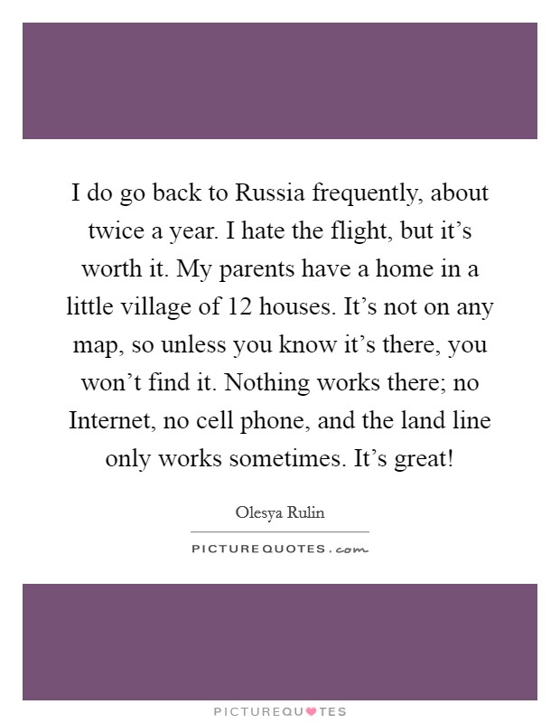 I do go back to Russia frequently, about twice a year. I hate the flight, but it's worth it. My parents have a home in a little village of 12 houses. It's not on any map, so unless you know it's there, you won't find it. Nothing works there; no Internet, no cell phone, and the land line only works sometimes. It's great! Picture Quote #1