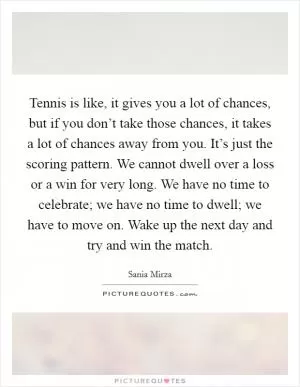 Tennis is like, it gives you a lot of chances, but if you don’t take those chances, it takes a lot of chances away from you. It’s just the scoring pattern. We cannot dwell over a loss or a win for very long. We have no time to celebrate; we have no time to dwell; we have to move on. Wake up the next day and try and win the match Picture Quote #1