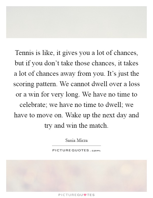 Tennis is like, it gives you a lot of chances, but if you don't take those chances, it takes a lot of chances away from you. It's just the scoring pattern. We cannot dwell over a loss or a win for very long. We have no time to celebrate; we have no time to dwell; we have to move on. Wake up the next day and try and win the match. Picture Quote #1