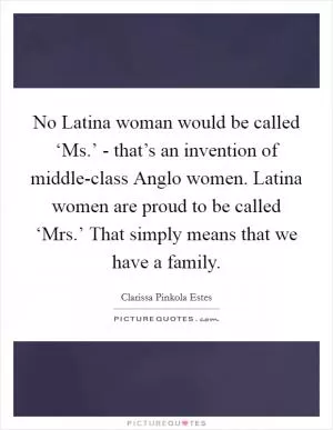No Latina woman would be called ‘Ms.’ - that’s an invention of middle-class Anglo women. Latina women are proud to be called ‘Mrs.’ That simply means that we have a family Picture Quote #1