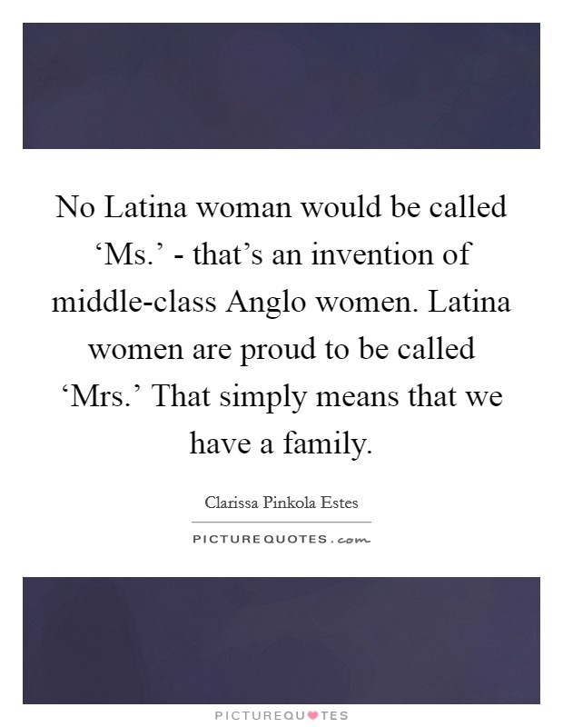 No Latina woman would be called ‘Ms.' - that's an invention of middle-class Anglo women. Latina women are proud to be called ‘Mrs.' That simply means that we have a family. Picture Quote #1