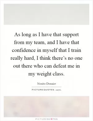 As long as I have that support from my team, and I have that confidence in myself that I train really hard, I think there’s no one out there who can defeat me in my weight class Picture Quote #1