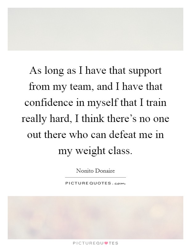 As long as I have that support from my team, and I have that confidence in myself that I train really hard, I think there's no one out there who can defeat me in my weight class. Picture Quote #1