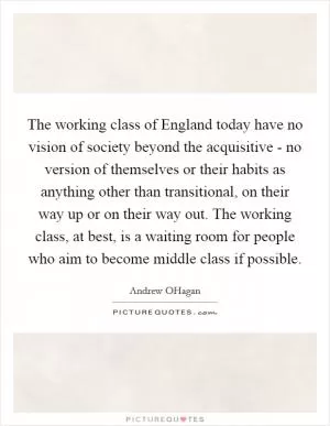 The working class of England today have no vision of society beyond the acquisitive - no version of themselves or their habits as anything other than transitional, on their way up or on their way out. The working class, at best, is a waiting room for people who aim to become middle class if possible Picture Quote #1