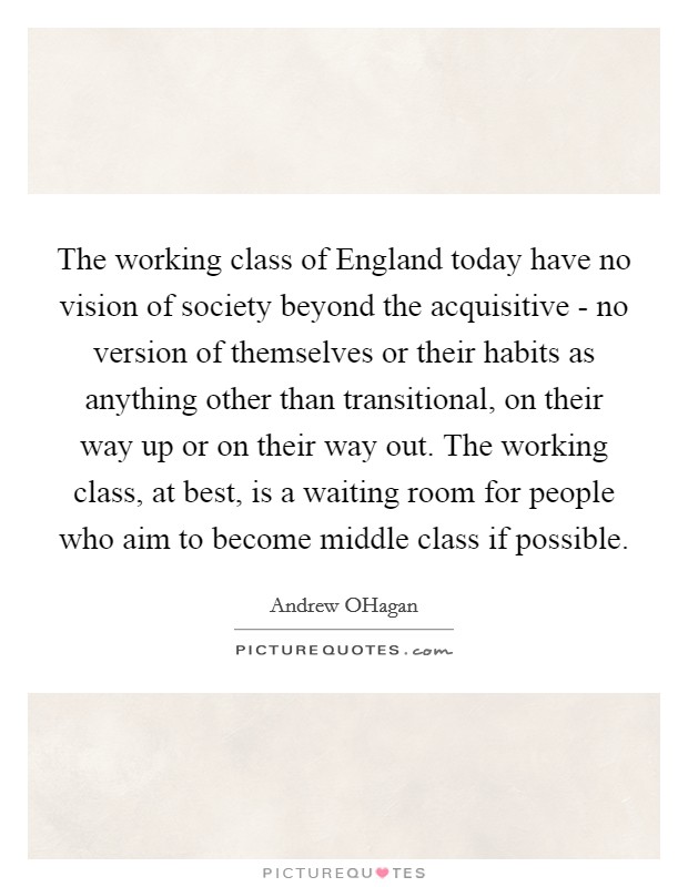 The working class of England today have no vision of society beyond the acquisitive - no version of themselves or their habits as anything other than transitional, on their way up or on their way out. The working class, at best, is a waiting room for people who aim to become middle class if possible. Picture Quote #1