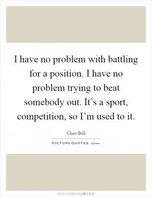 I have no problem with battling for a position. I have no problem trying to beat somebody out. It’s a sport, competition, so I’m used to it Picture Quote #1