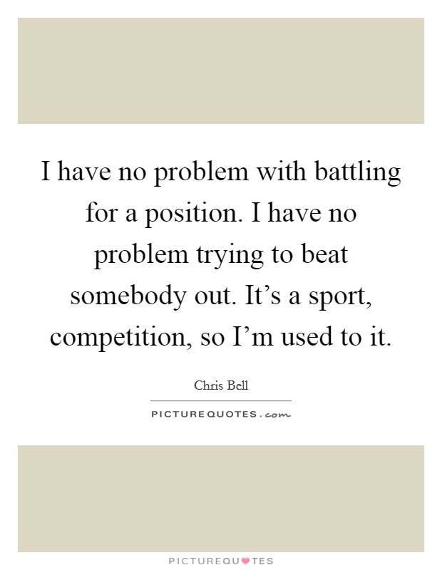 I have no problem with battling for a position. I have no problem trying to beat somebody out. It's a sport, competition, so I'm used to it. Picture Quote #1