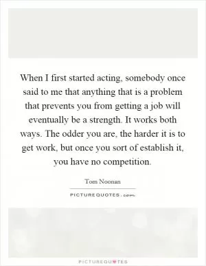 When I first started acting, somebody once said to me that anything that is a problem that prevents you from getting a job will eventually be a strength. It works both ways. The odder you are, the harder it is to get work, but once you sort of establish it, you have no competition Picture Quote #1