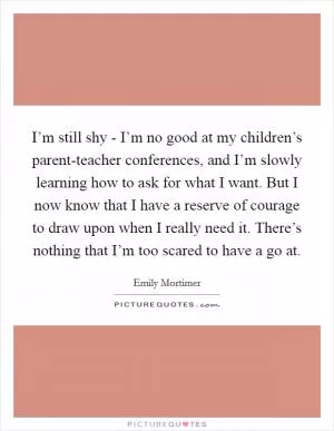 I’m still shy - I’m no good at my children’s parent-teacher conferences, and I’m slowly learning how to ask for what I want. But I now know that I have a reserve of courage to draw upon when I really need it. There’s nothing that I’m too scared to have a go at Picture Quote #1