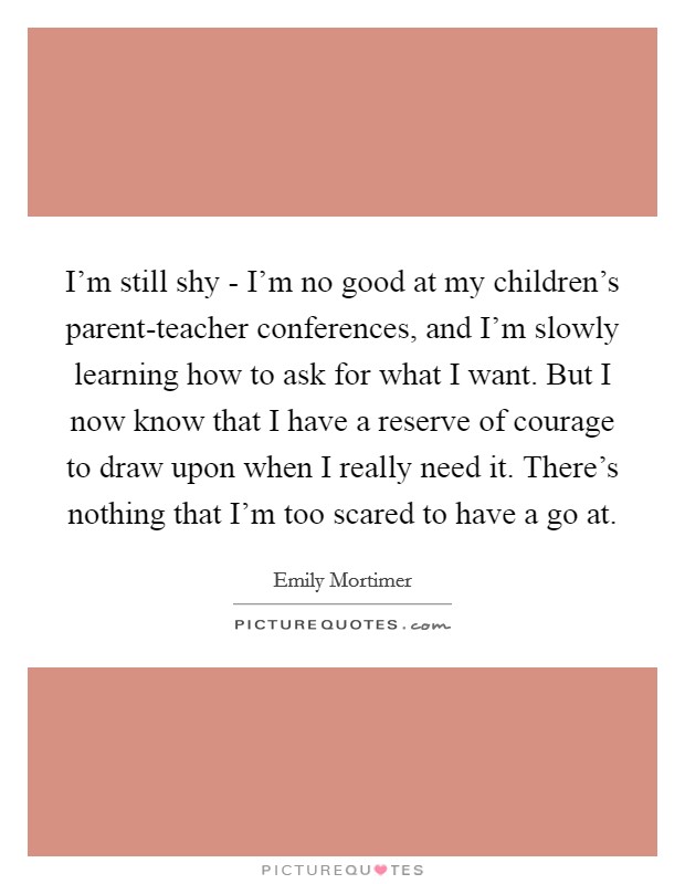 I'm still shy - I'm no good at my children's parent-teacher conferences, and I'm slowly learning how to ask for what I want. But I now know that I have a reserve of courage to draw upon when I really need it. There's nothing that I'm too scared to have a go at. Picture Quote #1