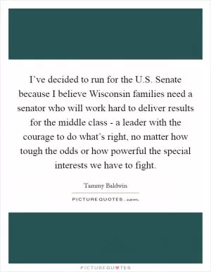 I’ve decided to run for the U.S. Senate because I believe Wisconsin families need a senator who will work hard to deliver results for the middle class - a leader with the courage to do what’s right, no matter how tough the odds or how powerful the special interests we have to fight Picture Quote #1