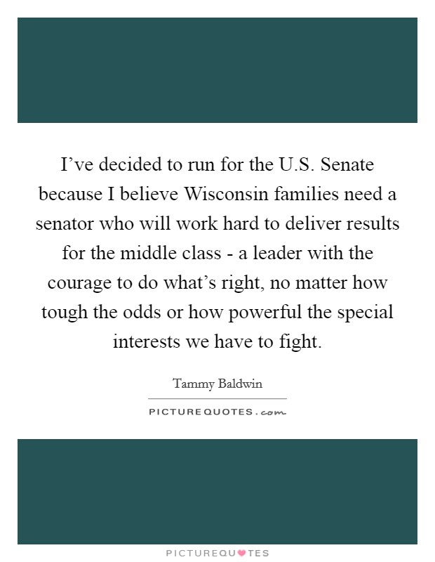 I've decided to run for the U.S. Senate because I believe Wisconsin families need a senator who will work hard to deliver results for the middle class - a leader with the courage to do what's right, no matter how tough the odds or how powerful the special interests we have to fight. Picture Quote #1