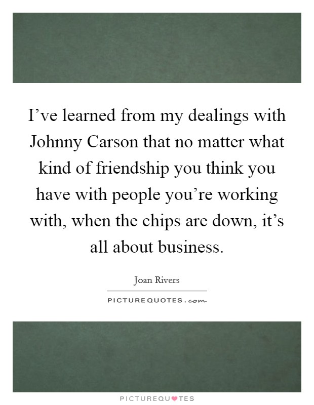 I've learned from my dealings with Johnny Carson that no matter what kind of friendship you think you have with people you're working with, when the chips are down, it's all about business. Picture Quote #1