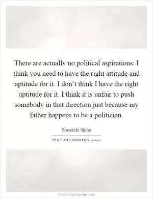 There are actually no political aspirations. I think you need to have the right attitude and aptitude for it. I don’t think I have the right aptitude for it. I think it is unfair to push somebody in that direction just because my father happens to be a politician Picture Quote #1