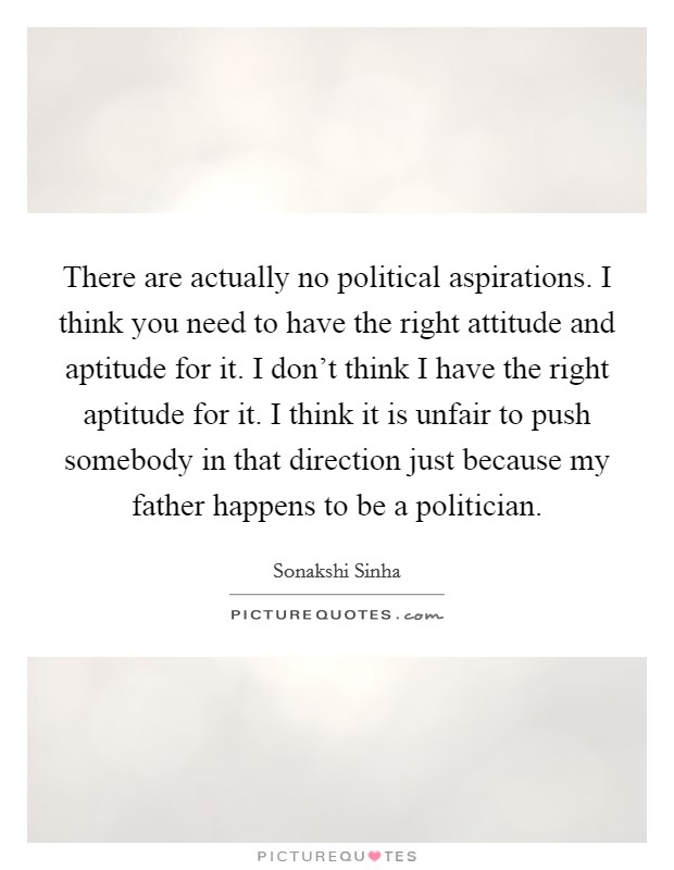 There are actually no political aspirations. I think you need to have the right attitude and aptitude for it. I don't think I have the right aptitude for it. I think it is unfair to push somebody in that direction just because my father happens to be a politician. Picture Quote #1