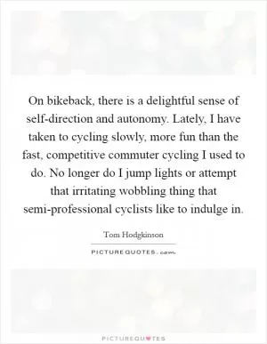 On bikeback, there is a delightful sense of self-direction and autonomy. Lately, I have taken to cycling slowly, more fun than the fast, competitive commuter cycling I used to do. No longer do I jump lights or attempt that irritating wobbling thing that semi-professional cyclists like to indulge in Picture Quote #1