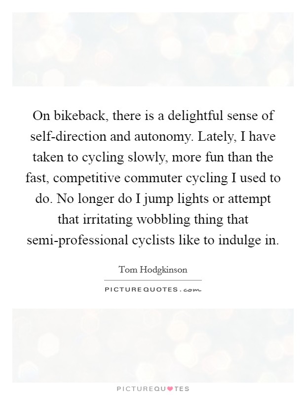 On bikeback, there is a delightful sense of self-direction and autonomy. Lately, I have taken to cycling slowly, more fun than the fast, competitive commuter cycling I used to do. No longer do I jump lights or attempt that irritating wobbling thing that semi-professional cyclists like to indulge in. Picture Quote #1