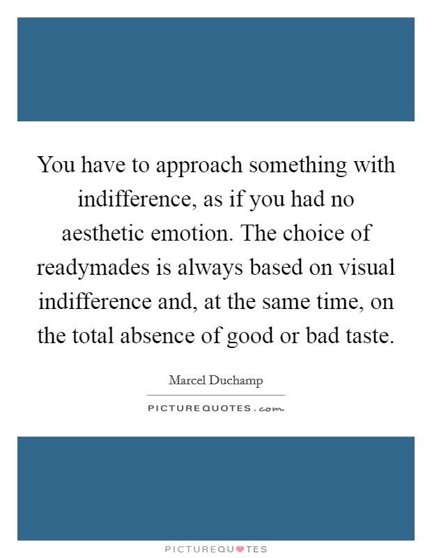 You have to approach something with indifference, as if you had no aesthetic emotion. The choice of readymades is always based on visual indifference and, at the same time, on the total absence of good or bad taste. Picture Quote #1