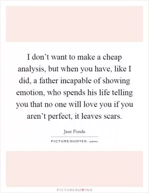 I don’t want to make a cheap analysis, but when you have, like I did, a father incapable of showing emotion, who spends his life telling you that no one will love you if you aren’t perfect, it leaves scars Picture Quote #1