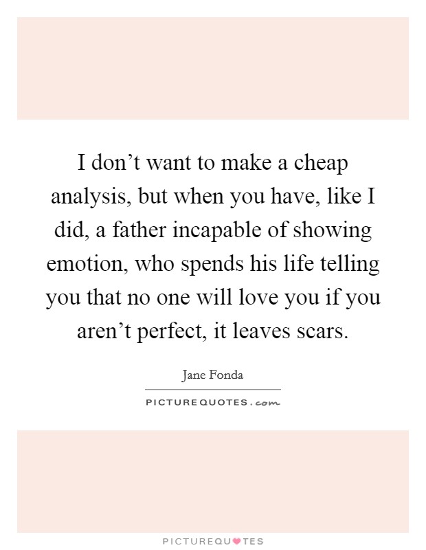 I don't want to make a cheap analysis, but when you have, like I did, a father incapable of showing emotion, who spends his life telling you that no one will love you if you aren't perfect, it leaves scars. Picture Quote #1