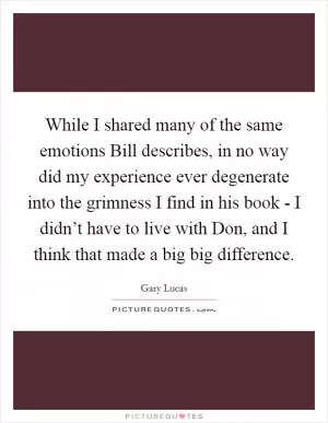 While I shared many of the same emotions Bill describes, in no way did my experience ever degenerate into the grimness I find in his book - I didn’t have to live with Don, and I think that made a big big difference Picture Quote #1