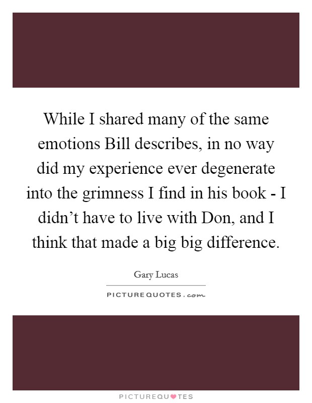While I shared many of the same emotions Bill describes, in no way did my experience ever degenerate into the grimness I find in his book - I didn't have to live with Don, and I think that made a big big difference. Picture Quote #1