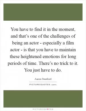 You have to find it in the moment, and that’s one of the challenges of being an actor - especially a film actor - is that you have to maintain these heightened emotions for long periods of time. There’s no trick to it. You just have to do Picture Quote #1