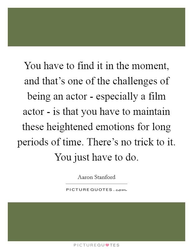 You have to find it in the moment, and that's one of the challenges of being an actor - especially a film actor - is that you have to maintain these heightened emotions for long periods of time. There's no trick to it. You just have to do. Picture Quote #1