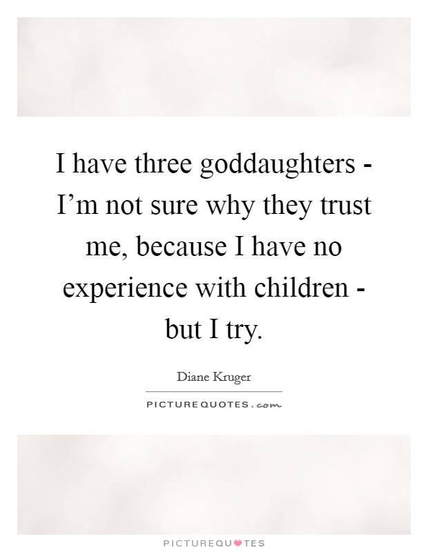 I have three goddaughters - I'm not sure why they trust me, because I have no experience with children - but I try. Picture Quote #1
