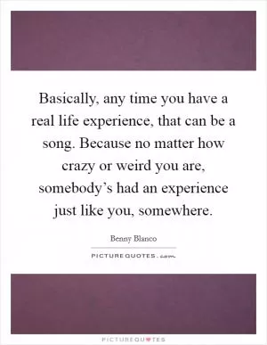 Basically, any time you have a real life experience, that can be a song. Because no matter how crazy or weird you are, somebody’s had an experience just like you, somewhere Picture Quote #1