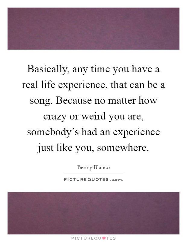 Basically, any time you have a real life experience, that can be a song. Because no matter how crazy or weird you are, somebody's had an experience just like you, somewhere. Picture Quote #1